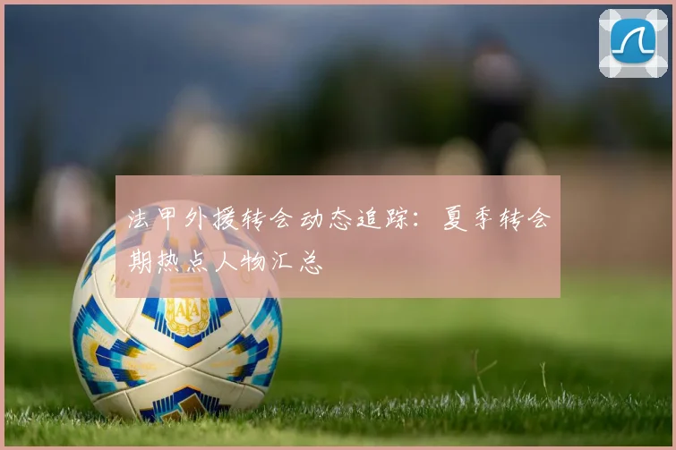 法甲外援转会动态追踪：夏季转会期热点人物汇总