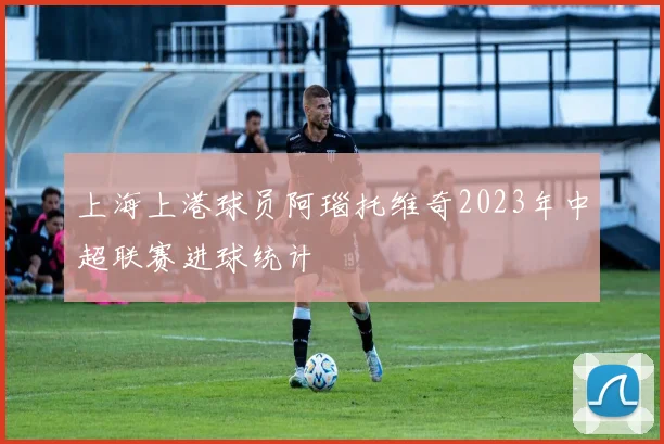 上海上港球员阿瑙托维奇2023年中超联赛进球统计