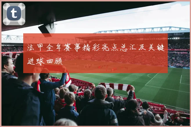 法甲全年赛事精彩亮点总汇及关键进球回顾