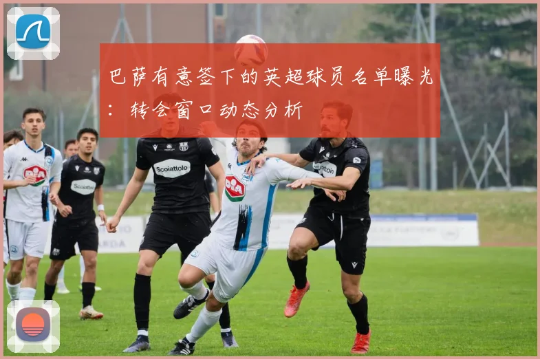 巴萨有意签下的英超球员名单曝光：转会窗口动态分析