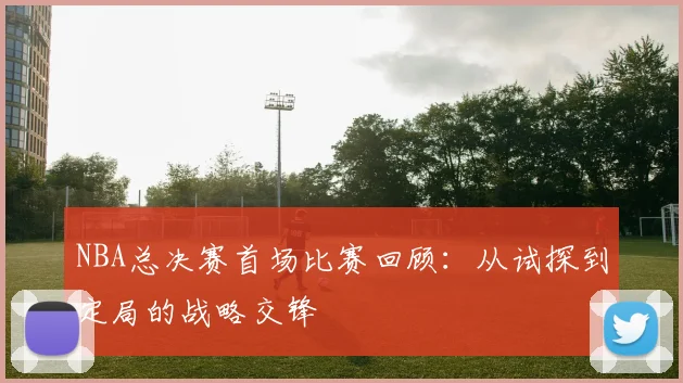 NBA总决赛首场比赛回顾:从试探到定局的战略交锋