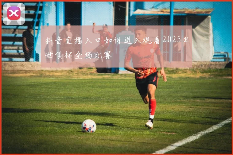 抖音直播入口如何进入观看2025年世俱杯全场比赛