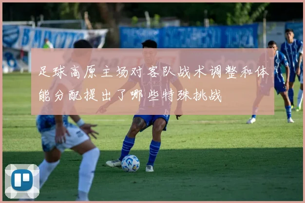 足球高原主场对客队战术调整和体能分配提出了哪些特殊挑战