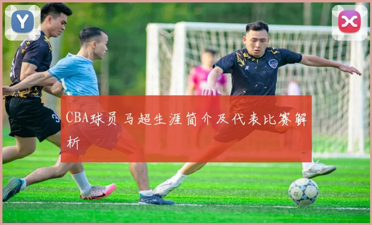 CBA球员马超生涯简介及代表比赛解析